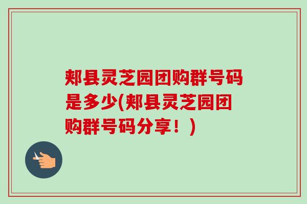 郏县灵芝园团购群号码是多少(郏县灵芝园团购群号码分享！)