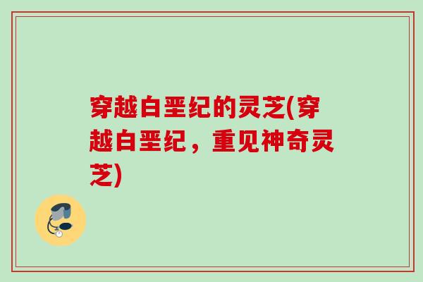 穿越白垩纪的灵芝(穿越白垩纪，重见神奇灵芝)