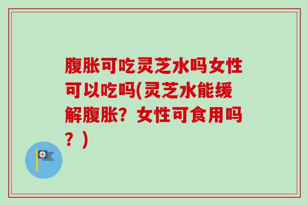 腹胀可吃灵芝水吗女性可以吃吗(灵芝水能缓解腹胀？女性可食用吗？)