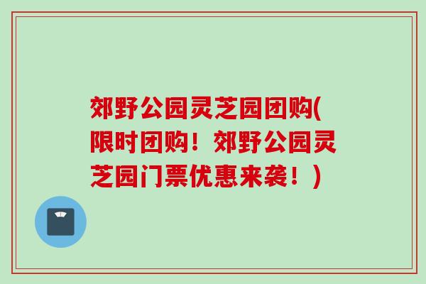 郊野公园灵芝园团购(限时团购！郊野公园灵芝园门票优惠来袭！)