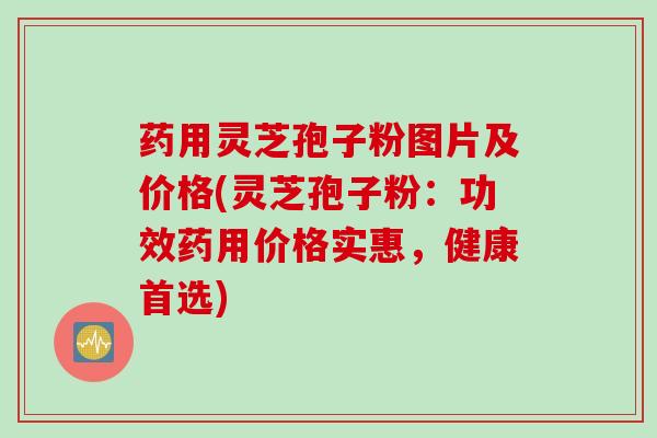 药用灵芝孢子粉图片及价格(灵芝孢子粉：功效药用价格实惠，健康首选)