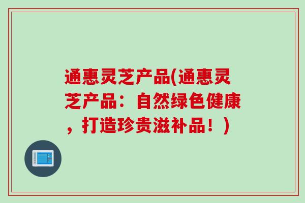 通惠灵芝产品(通惠灵芝产品：自然绿色健康，打造珍贵滋补品！)