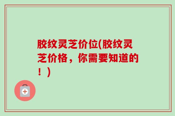 胶纹灵芝价位(胶纹灵芝价格，你需要知道的！)