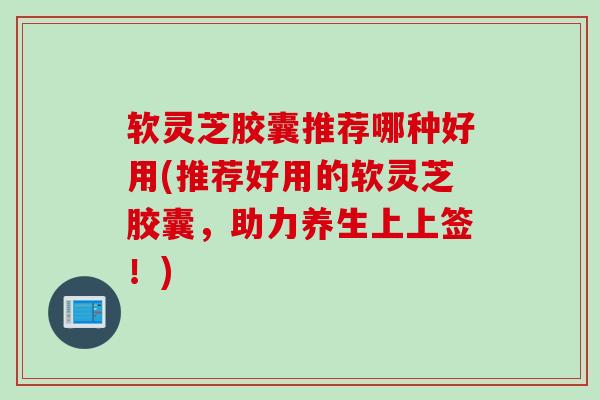 软灵芝胶囊推荐哪种好用(推荐好用的软灵芝胶囊，助力养生上上签！)