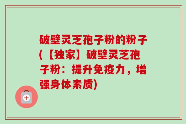 破壁灵芝孢子粉的粉子(【独家】破壁灵芝孢子粉：提升免疫力，增强身体素质)