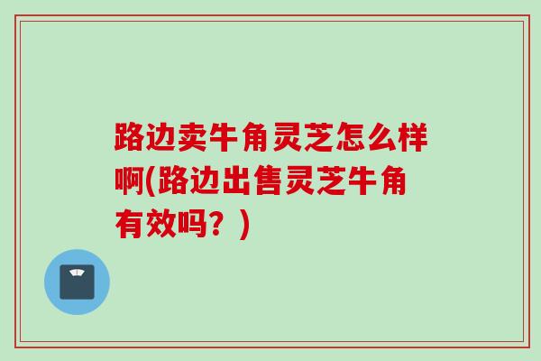 路边卖牛角灵芝怎么样啊(路边出售灵芝牛角有效吗？)