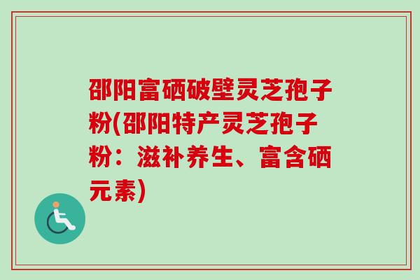 邵阳富硒破壁灵芝孢子粉(邵阳特产灵芝孢子粉：滋补养生、富含硒元素)