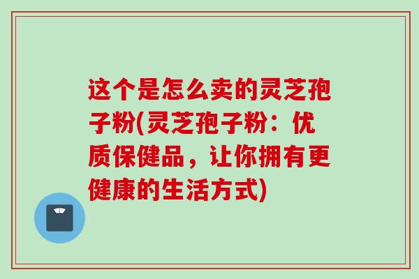 这个是怎么卖的灵芝孢子粉(灵芝孢子粉：优质保健品，让你拥有更健康的生活方式)
