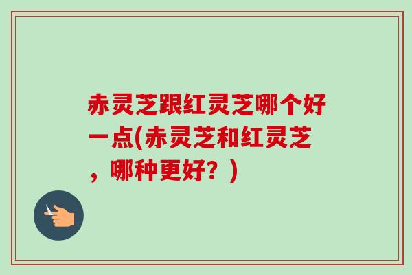 赤灵芝跟红灵芝哪个好一点(赤灵芝和红灵芝，哪种更好？)