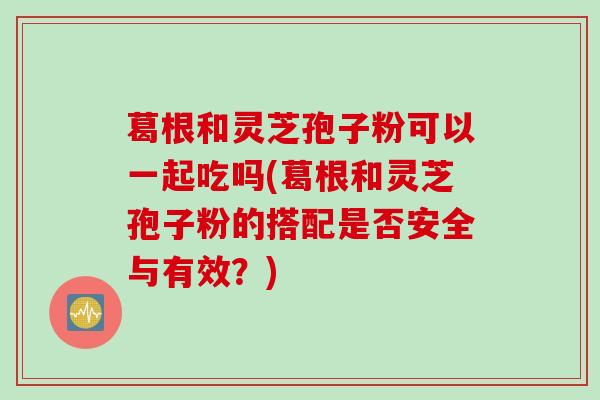 葛根和灵芝孢子粉可以一起吃吗(葛根和灵芝孢子粉的搭配是否安全与有效？)