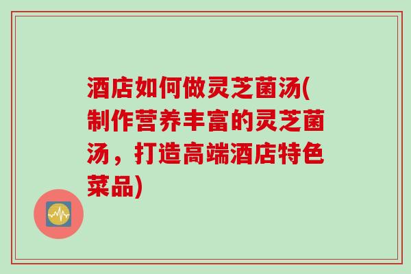 酒店如何做灵芝菌汤(制作营养丰富的灵芝菌汤，打造高端酒店特色菜品)