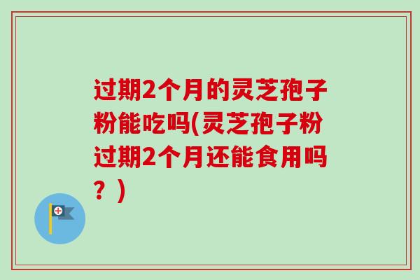 过期2个月的灵芝孢子粉能吃吗(灵芝孢子粉过期2个月还能食用吗？)