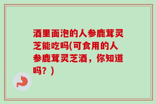 酒里面泡的人参鹿茸灵芝能吃吗(可食用的人参鹿茸灵芝酒，你知道吗？)