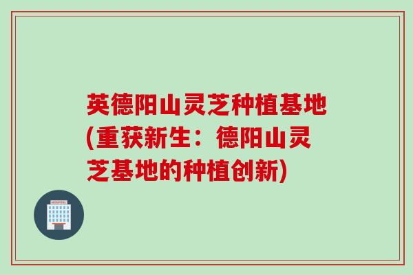英德阳山灵芝种植基地(重获新生：德阳山灵芝基地的种植创新)