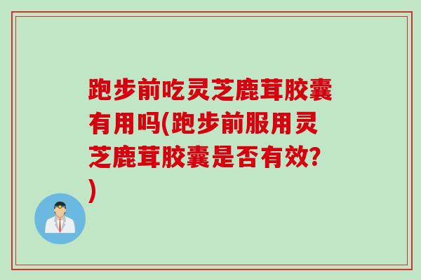 跑步前吃灵芝鹿茸胶囊有用吗(跑步前服用灵芝鹿茸胶囊是否有效？)