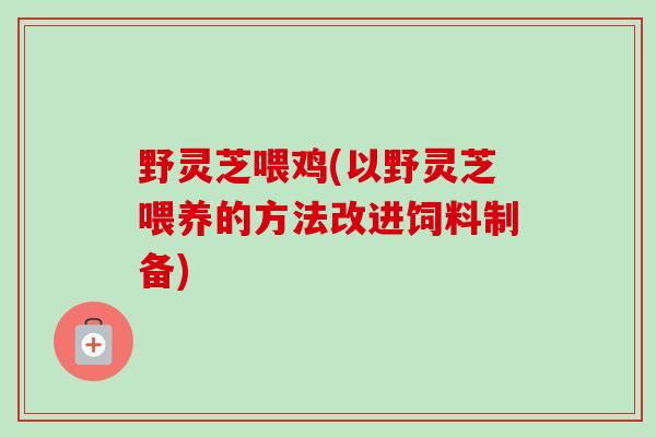 野灵芝喂鸡(以野灵芝喂养的方法改进饲料制备)