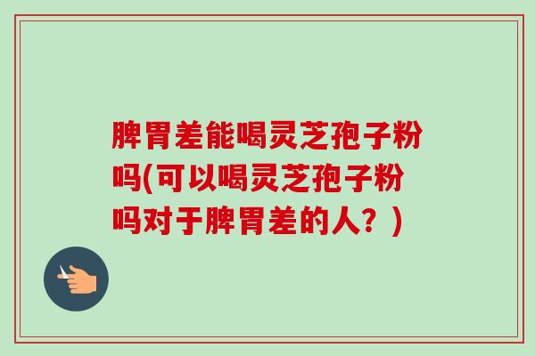脾胃差能喝灵芝孢子粉吗(可以喝灵芝孢子粉吗对于脾胃差的人？)