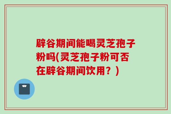 辟谷期间能喝灵芝孢子粉吗(灵芝孢子粉可否在辟谷期间饮用？)