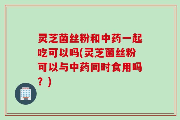 灵芝菌丝粉和中药一起吃可以吗(灵芝菌丝粉可以与中药同时食用吗？)