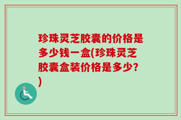 珍珠灵芝胶囊的价格是多少钱一盒(珍珠灵芝胶囊盒装价格是多少？)