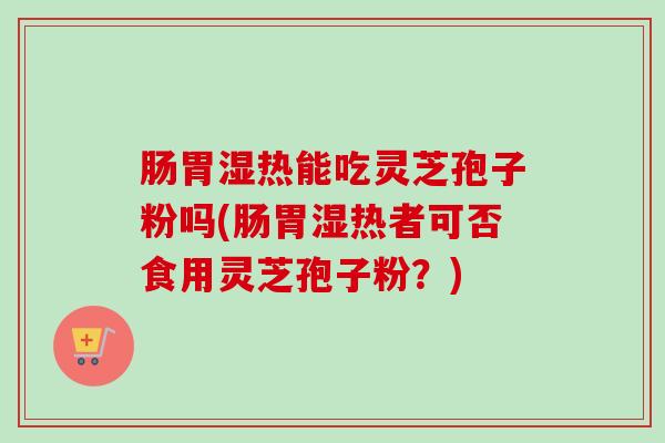 肠胃湿热能吃灵芝孢子粉吗(肠胃湿热者可否食用灵芝孢子粉?) 肠胃湿热能吃灵芝孢子粉吗(肠胃湿热者可否食用灵芝孢子粉?)