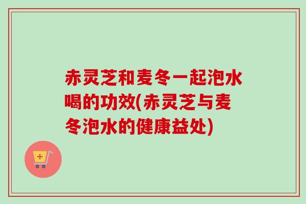 赤灵芝和麦冬一起泡水喝的功效(赤灵芝与麦冬泡水的健康益处)