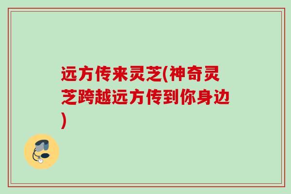 远方传来灵芝(神奇灵芝跨越远方传到你身边)