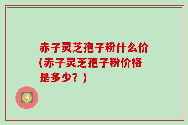 赤子灵芝孢子粉什么价(赤子灵芝孢子粉价格是多少？)