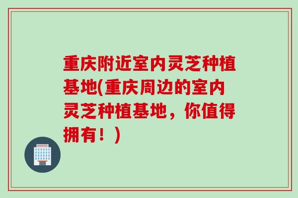 重庆附近室内灵芝种植基地(重庆周边的室内灵芝种植基地，你值得拥有！)