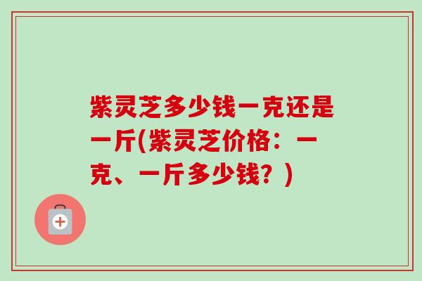 紫灵芝多少钱一克还是一斤(紫灵芝价格：一克、一斤多少钱？)