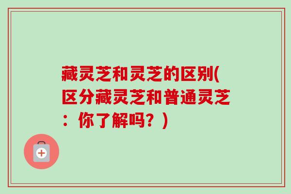 藏灵芝和灵芝的区别(区分藏灵芝和普通灵芝：你了解吗？)