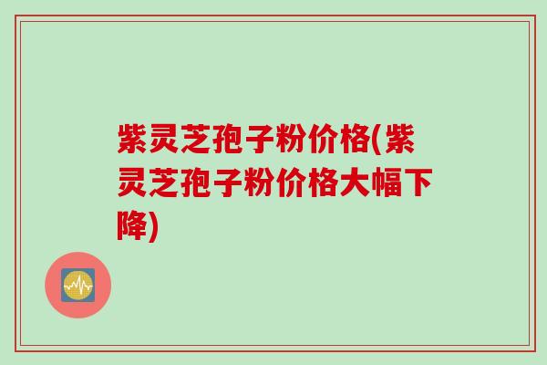 紫灵芝孢子粉价格(紫灵芝孢子粉价格大幅下降)