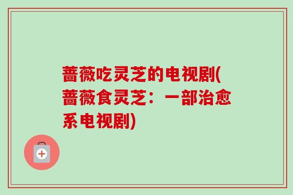 蔷薇吃灵芝的电视剧(蔷薇食灵芝：一部治愈系电视剧)
