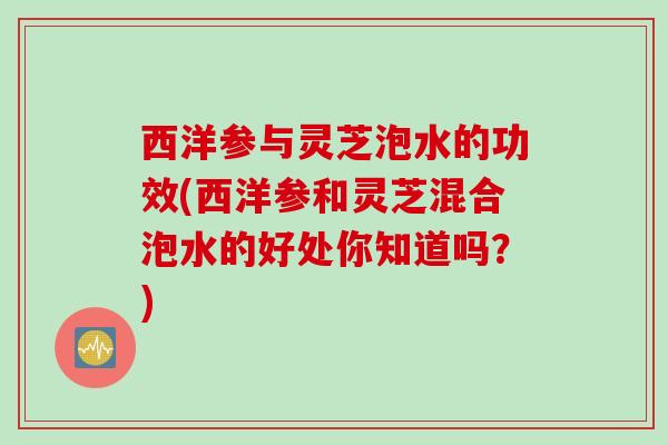 西洋参与灵芝泡水的功效(西洋参和灵芝混合泡水的好处你知道吗？)