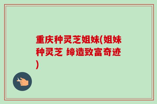 重庆种灵芝姐妹(姐妹种灵芝 缔造致富奇迹)