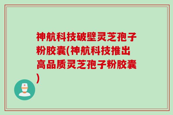 神航科技破壁灵芝孢子粉胶囊(神航科技推出高品质灵芝孢子粉胶囊)