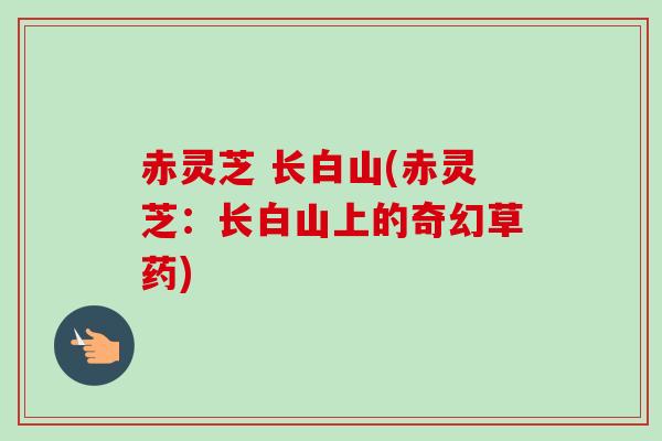 赤灵芝 长白山(赤灵芝：长白山上的奇幻草药)