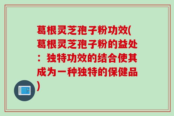 葛根灵芝孢子粉功效(葛根灵芝孢子粉的益处：独特功效的结合使其成为一种独特的保健品)
