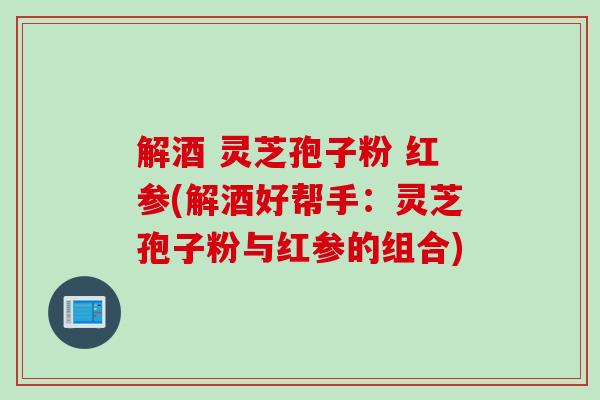 解酒 灵芝孢子粉 红参(解酒好帮手：灵芝孢子粉与红参的组合)