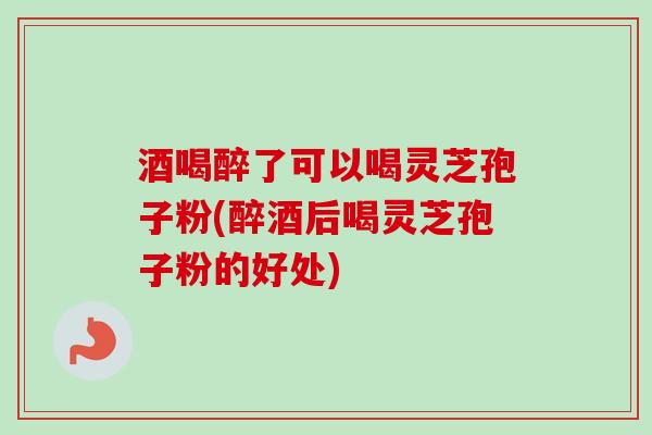 酒喝醉了可以喝灵芝孢子粉(醉酒后喝灵芝孢子粉的好处)