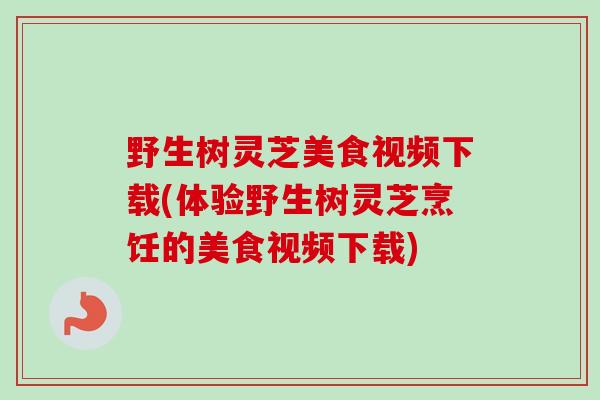 野生树灵芝美食视频下载(体验野生树灵芝烹饪的美食视频下载)