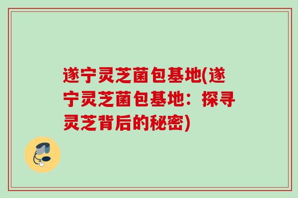 遂宁灵芝菌包基地(遂宁灵芝菌包基地：探寻灵芝背后的秘密)