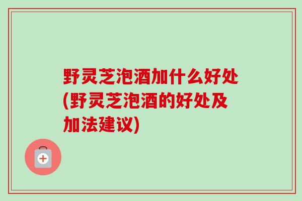 野灵芝泡酒加什么好处(野灵芝泡酒的好处及加法建议) 野灵芝泡酒加什么好处(野灵芝泡酒的好处及加法建议)