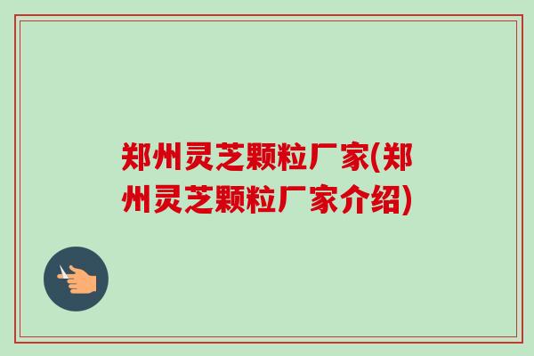 郑州灵芝颗粒厂家(郑州灵芝颗粒厂家介绍)