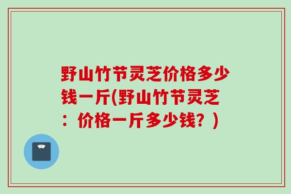 野山竹节灵芝价格多少钱一斤(野山竹节灵芝：价格一斤多少钱？)