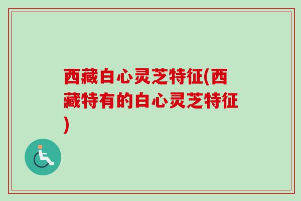 西藏白心灵芝特征(西藏特有的白心灵芝特征)