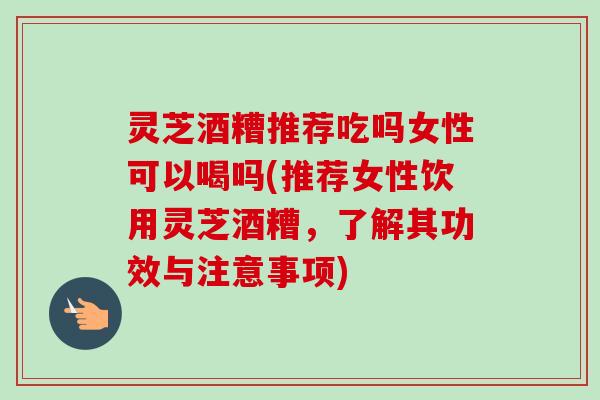 灵芝酒糟推荐吃吗女性可以喝吗(推荐女性饮用灵芝酒糟，了解其功效与注意事项)