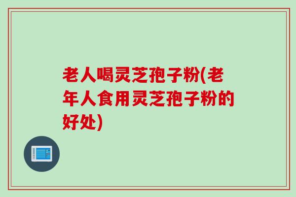 老人喝灵芝孢子粉(老年人食用灵芝孢子粉的好处)