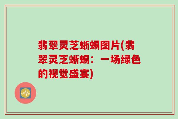翡翠灵芝蜥蜴图片(翡翠灵芝蜥蜴：一场绿色的视觉盛宴)