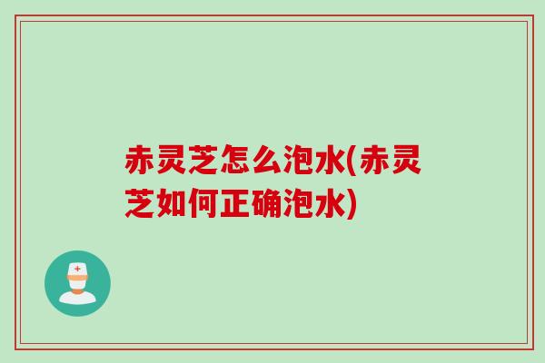 赤灵芝怎么泡水(赤灵芝如何正确泡水)